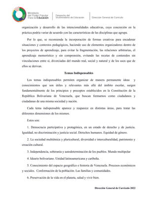 organización y desarrollo de las intencionalidades educativas, cuya concreción en la
práctica podría variar de acuerdo con las características de las disciplinas que agrupa.
Por lo que, se recomienda la incorporación de formas creativas para encadenar
situaciones y contextos pedagógicos, haciendo uso de elementos organizadores dentro de
los proyectos de aprendizaje, para evitar la fragmentación, las relaciones arbitrarias, el
aprendizaje memorístico y sin comprensión, evitando las recetas de contenidos sin
vinculaciones entre sí, divorciadas del mundo real, social y natural y de los usos que de
ellos se derivan.
Temas Indispensables
Los temas indispensables permiten organizar de manera permanente ideas y
conocimientos que son útiles y relevantes más allá del ámbito escolar, surgen
fundamentalmente de los principios y preceptos establecidos en la Constitución de la
República Bolivariana de Venezuela, que buscan formarnos como ciudadanos y
ciudadanas de una misma sociedad y nación.
Cada tema indispensable aparece y reaparece en distintas áreas, para tratar las
diferentes dimensiones de los mismos.
Estos son:
1. Democracia participativa y protagónica, en un estado de derecho y de justicia.
Igualdad, no discriminación y justicia social. Derechos humanos. Equidad de género.
2. La sociedad multiétnica y pluricultural, diversidad e interculturalidad, patrimonio y
creación cultural.
3. Independencia, soberanía y autodeterminación de los pueblos. Mundo multipolar
4. Ideario bolivariano. Unidad latinoamericana y caribeña.
5. Conocimiento del espacio geográfico e historia de Venezuela. Procesos económicos
y sociales. Conformación de la población. Las familias y comunidades.
6. Preservación de la vida en el planeta, salud y vivir bien.
Dirección General de Currículo 2022
 