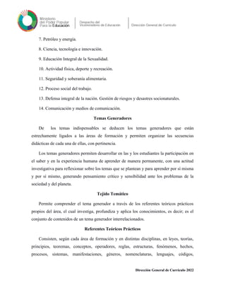 7. Petróleo y energía.
8. Ciencia, tecnología e innovación.
9. Educación Integral de la Sexualidad.
10. Actividad física, deporte y recreación.
11. Seguridad y soberanía alimentaria.
12. Proceso social del trabajo.
13. Defensa integral de la nación. Gestión de riesgos y desastres socionaturales.
14. Comunicación y medios de comunicación.
Temas Generadores
De los temas indispensables se deducen los temas generadores que están
estrechamente ligados a las áreas de formación y permiten organizar las secuencias
didácticas de cada una de ellas, con pertinencia.
Los temas generadores permiten desarrollar en las y los estudiantes la participación en
el saber y en la experiencia humana de aprender de manera permanente, con una actitud
investigativa para reflexionar sobre los temas que se plantean y para aprender por sí misma
y por sí mismo, generando pensamiento crítico y sensibilidad ante los problemas de la
sociedad y del planeta.
Tejido Temático
Permite comprender el tema generador a través de los referentes teóricos prácticos
propios del área, el cual investiga, profundiza y aplica los conocimientos, es decir; es el
conjunto de contenidos de un tema generador interrelacionados.
Referentes Teóricos Prácticos
Consisten, según cada área de formación y en distintas disciplinas, en leyes, teorías,
principios, teoremas, conceptos, operadores, reglas, estructuras, fenómenos, hechos,
procesos, sistemas, manifestaciones, géneros, nomenclaturas, lenguajes, códigos,
Dirección General de Currículo 2022
 