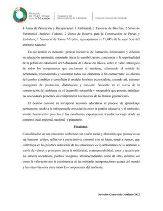 4 Áreas de Protección y Recuperación 3 Ambiental, 2 Reservas de Biosfera, 2 Sitios de
Patrimonio Histórico Cultural, 2 Zonas de Reserva para la Construcción de Presas y
Embalses, 1 Santuario de Fauna Silvestre, representando el 71,94% de la superficie del
territorio nacional.
En ese sentido es menester, generar iniciativas de formación, información y difusión
en educación ambiental, orientadas hacia la sensibilización, conciencia y la espiritualidad
de la población estudiantil del Subsistema de Educación Básica, sobre el valor estratégico
de todos los componentes que conforman el ambiente, afianzando el sentido de
pertenencia, reconociendo y valorando todos sus elementos a fin contrarrestar los efectos
del cambio climático y consolidar el modelo histórico ecosocialista, creando así, patrones
emergentes de producción, distribución y consumo favorable en el marco de la
conservación del ambiente en el desarrollo sostenible y sustentable que permita satisfacer
las necesidades presentes sin comprometer los recursos de las futuras generaciones.
El desafío consiste en incorporar acciones educativas al proceso de aprendizaje
permanente, unido a la indispensable articulación entre la gestión educativa y el ambiente,
siendo fundamental para las y los estudiantes experimentar transformaciones desde su
contexto local, regional, nacional y planetario.
Finalidad:
Consolidación de una educación ambiental con visión social y liberadora que promueva un
ser humano crítico, reflexivo y participativo, consonó con su hacer, sentir y pensar; que
contribuya en las posibles soluciones de las situaciones socio-ambientales de su realidad, a
través de valores y principios como la solidaridad, corresponsabilidad, amor y respeto por
los saberes ancestrales, pueblos indígenas, afrodescendientes como de otras culturas; así
como la valoración por la coexistencia de las múltiples interpretaciones acerca del mundo
y las interrelaciones entre todos los componentes del ambiente.
Dirección General de Currículo 2022
 