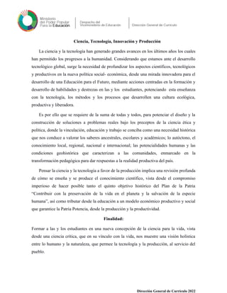 Ciencia, Tecnología, Innovación y Producción
La ciencia y la tecnología han generado grandes avances en los últimos años los cuales
han permitido los progresos a la humanidad. Considerando que estamos ante el desarrollo
tecnológico global, surge la necesidad de profundizar los aspectos científicos, tecnológicos
y productivos en la nueva política social- económica, desde una mirada innovadora para el
desarrollo de una Educación para el Futuro, mediante acciones centradas en la formación y
desarrollo de habilidades y destrezas en las y los estudiantes, potenciando esta enseñanza
con la tecnología, los métodos y los procesos que desarrollen una cultura ecológica,
productiva y liberadora.
Es por ello que se requiere de la suma de todas y todos, para potenciar el diseño y la
construcción de soluciones a problemas reales bajo los preceptos de la ciencia ética y
política, donde la vinculación, educación y trabajo se conciba como una necesidad histórica
que nos conduce a valorar los saberes ancestrales, escolares y académicos; lo autóctono, el
conocimiento local, regional, nacional e internacional; las potencialidades humanas y las
condiciones geohistórica que caracterizan a las comunidades, enmarcado en la
transformación pedagógica para dar respuestas a la realidad productiva del país.
Pensar la ciencia y la tecnología a favor de la producción implica una revisión profunda
de cómo se enseña y se produce el conocimiento científico, vista desde el compromiso
imperioso de hacer posible tanto el quinto objetivo histórico del Plan de la Patria
“Contribuir con la preservación de la vida en el planeta y la salvación de la especie
humana”, así como tributar desde la educación a un modelo económico productivo y social
que garantice la Patria Potencia, desde la producción y la productividad.
Finalidad:
Formar a las y los estudiantes en una nueva concepción de la ciencia para la vida, vista
desde una ciencia crítica, que en su vínculo con la vida, nos muestre una visión holística
entre lo humano y la naturaleza, que permee la tecnología y la producción, al servicio del
pueblo.
Dirección General de Currículo 2022
 