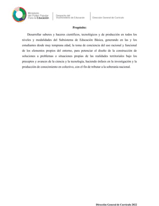 Propósito:
Desarrollar saberes y haceres científicos, tecnológicos y de producción en todos los
niveles y modalidades del Subsistema de Educación Básica, generando en las y los
estudiantes desde muy temprana edad, la toma de conciencia del uso racional y funcional
de los elementos propios del entorno, para potenciar el diseño de la construcción de
soluciones a problemas o situaciones propias de las realidades territoriales bajo los
preceptos y avances de la ciencia y la tecnología, haciendo énfasis en la investigación y la
producción de conocimiento en colectivo, con el fin de tributar a la soberanía nacional.
Dirección General de Currículo 2022
 
