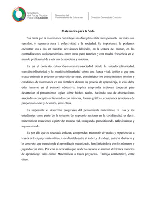 Matemática para la Vida
Sin duda que la matemática constituye una disciplina útil e indispensable en todos sus
sentidos, y necesaria para la colectividad y la sociedad. Su importancia la podemos
encontrar día a día en nuestras actividades laborales, en la lectura del mundo, en las
contradicciones socioeconómicas, entre otras, pero también y con mucha frecuencia en el
mundo profesional de cada uno de nosotras y nosotros.
Es en el contexto educación-matemática-sociedad donde la interdisciplinariedad,
transdisciplinariedad y la multidisciplinariedad cobra una fuerza vital, debido a que esta
triada estimula el proceso de desarrollo de ideas, convirtiendo los conocimientos previos y
cotidianos de matemática en una fortaleza durante su proceso de aprendizaje, lo cual debe
estar inmerso en el contexto educativo; implica emprender acciones concretas para
desarrollar el pensamiento lógico sobre hechos reales, haciendo uso de abstracciones
asociadas a conceptos relacionados con números, formas gráficas, ecuaciones, relaciones de
proporcionalidad y de orden, entre otros.
Es importante el desarrollo progresivo del pensamiento matemático en las y los
estudiantes como parte de la solución de su propio accionar en la cotidianidad, es decir,
matematizar situaciones a partir del mundo real, indagando, pronosticando, reflexionando y
argumentando.
Es por ello que es necesario enlazar, comprender, transmitir vivencias y experiencias a
través del lenguaje matemático, vinculándolo entre el saber y el trabajo, entre lo abstracto y
lo concreto, que transciende el aprendizaje mecanizado, familiarizándose con los números y
jugando con ellos. Por ello es necesario que desde la escuela se asuman diferentes modelos
de aprendizaje, tales como: Matemáticas a través proyectos, Trabajo colaborativo, entre
otros.
 