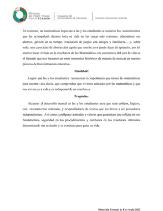 En resumen, las matemáticas impulsan a las y los estudiantes a construir los conocimientos
que les acompañará durante toda su vida en las tareas más comunes: administrar sus
ahorros, gestión de su tiempo, resolución de juegos con amigos y familiares… y, sobre
todo, una capacidad de abstracción aguda que usarán para jamás dejar de aprender, por tal
motivo hacer énfasis en la enseñanza de las Matemáticas con conciencia útil para la vida es
el llamado que nos hacemos en estos momentos históricos de manera de avanzar en nuestro
proceso de transformación educativa..
Finalidad:
Lograr que las y los estudiantes reconozcan la importancia que tienen las matemáticas
para nuestra vida diaria, que comprendan que vivimos rodeados por las matemáticas y que
nos sirven para toda y es indispensable su enseñanza.
Propósito:
Alcanzar el desarrollo mental de las y los estudiantes para que sean críticos, lógicos,
con razonamiento ordenado, y desarrolladores de teorías que los lleven a ser pensadores
independientes. Así como, configurar actitudes y valores que garanticen una solidez en sus
fundamentos, seguridad en los procedimientos y confianza en los resultados obtenidos
determinando sus actitudes y su conducta para guiar su vida.
Dirección General de Currículo 2022
 