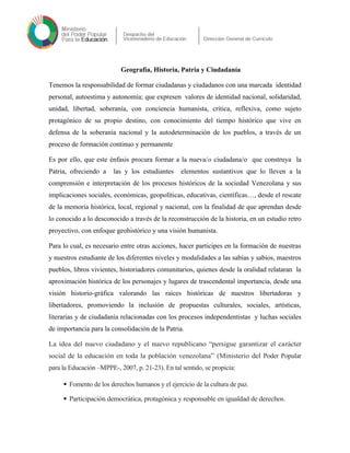 Geografía, Historia, Patria y Ciudadanía
Tenemos la responsabilidad de formar ciudadanas y ciudadanos con una marcada identidad
personal, autoestima y autonomía; que expresen valores de identidad nacional, solidaridad,
unidad, libertad, soberanía, con conciencia humanista, crítica, reflexiva, como sujeto
protagónico de su propio destino, con conocimiento del tiempo histórico que vive en
defensa de la soberanía nacional y la autodeterminación de los pueblos, a través de un
proceso de formación continuo y permanente
Es por ello, que este énfasis procura formar a la nueva/o ciudadana/o que construya la
Patria, ofreciendo a las y los estudiantes elementos sustantivos que lo lleven a la
comprensión e interpretación de los procesos históricos de la sociedad Venezolana y sus
implicaciones sociales, económicas, geopolíticas, educativas, científicas…, desde el rescate
de la memoria histórica, local, regional y nacional, con la finalidad de que aprendan desde
lo conocido a lo desconocido a través de la reconstrucción de la historia, en un estudio retro
proyectivo, con enfoque geohistórico y una visión humanista.
Para lo cual, es necesario entre otras acciones, hacer participes en la formación de nuestras
y nuestros estudiante de los diferentes niveles y modalidades a las sabias y sabios, maestros
pueblos, libros vivientes, historiadores comunitarios, quienes desde la oralidad relataran la
aproximación histórica de los personajes y lugares de trascendental importancia, desde una
visión historio-gráfica valorando las raíces históricas de nuestros libertadoras y
libertadores, promoviendo la inclusión de propuestas culturales, sociales, artísticas,
literarias y de ciudadanía relacionadas con los procesos independentistas y luchas sociales
de importancia para la consolidación de la Patria.
La idea del nuevo ciudadano y el nuevo republicano “persigue garantizar el carácter
social de la educación en toda la población venezolana” (Ministerio del Poder Popular
para la Educación –MPPE-, 2007, p. 21-23). En tal sentido, se propicia:
 Fomento de los derechos humanos y el ejercicio de la cultura de paz.
 Participación democrática, protagónica y responsable en igualdad de derechos.
 