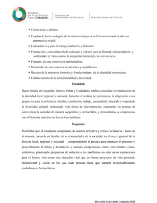  Condiciones y deberes.
 Empleo de las tecnologías de la información para la defensa nacional desde una
perspectiva social.
 Formación en y para el trabajo productivo y liberador.
 Formación y consolidación de actitudes y valores para la libertad, independencia y
solidaridad; el bien común, la integridad territorial y la convivencia.
 Fomento de una conciencia ambientalista.
 Desarrollo de una conciencia patriótica y republicana.
 Rescate de la memoria histórica y fortalecimiento de la identidad venezolana
 Fortalecimiento de la interculturalidad y diversidad.
Finalidad:
Hacer énfasis en Geografía, historia, Patria y Ciudadanía implica consolidar la construcción de
la identidad local, regional y nacional, fomentar el sentido de pertenencia, la integración a sus
grupos sociales de referencia (familia, constitución, trabajo, comunidad) valorando y respetando
la diversidad cultural, rechazando toda forma de discriminación, respetando las normas de
convivencia la sociedad de manera cooperativa y democrática, y demostrando su compromiso
con el bienestar colectivo su formación ciudadana.
Propósito:
Posibilitar que el estudiante comprenda, de manera reflexiva y crítica, la historia – tanto de
sí mismos, como de su familia, de su comunidad y de la sociedad, en el marco general de la
historia local, regional y nacional – comprendiendo el pasado para entender el presente y
proyectándose al futuro y desarrollen y asuman compromisos, tanto, individuales ,como,
colectivos, planteando propuestas de solución a los problemas no solo como aspiraciones
para el futuro, sino como una situación vital que involucra proyectos de vida personal,
institucional y social en los que cada persona tiene que cumplir responsabilidades
ciudadanas y democráticas
Dirección General de Currículo 2022
 