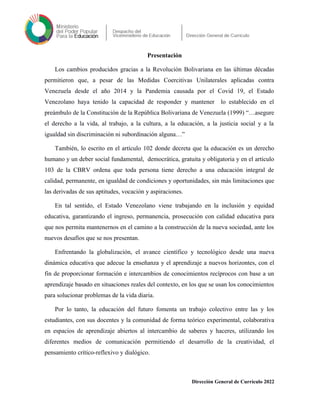 Presentación
Los cambios producidos gracias a la Revolución Bolivariana en las últimas décadas
permitieron que, a pesar de las Medidas Coercitivas Unilaterales aplicadas contra
Venezuela desde el año 2014 y la Pandemia causada por el Covid 19, el Estado
Venezolano haya tenido la capacidad de responder y mantener lo establecido en el
preámbulo de la Constitución de la República Bolivariana de Venezuela (1999) “…asegure
el derecho a la vida, al trabajo, a la cultura, a la educación, a la justicia social y a la
igualdad sin discriminación ni subordinación alguna…”
También, lo escrito en el artículo 102 donde decreta que la educación es un derecho
humano y un deber social fundamental, democrática, gratuita y obligatoria y en el artículo
103 de la CBRV ordena que toda persona tiene derecho a una educación integral de
calidad, permanente, en igualdad de condiciones y oportunidades, sin más limitaciones que
las derivadas de sus aptitudes, vocación y aspiraciones.
En tal sentido, el Estado Venezolano viene trabajando en la inclusión y equidad
educativa, garantizando el ingreso, permanencia, prosecución con calidad educativa para
que nos permita mantenernos en el camino a la construcción de la nueva sociedad, ante los
nuevos desafíos que se nos presentan.
Enfrentando la globalización, el avance científico y tecnológico desde una nueva
dinámica educativa que adecue la enseñanza y el aprendizaje a nuevos horizontes, con el
fin de proporcionar formación e intercambios de conocimientos recíprocos con base a un
aprendizaje basado en situaciones reales del contexto, en los que se usan los conocimientos
para solucionar problemas de la vida diaria.
Por lo tanto, la educación del futuro fomenta un trabajo colectivo entre las y los
estudiantes, con sus docentes y la comunidad de forma teórico experimental, colaborativa
en espacios de aprendizaje abiertos al intercambio de saberes y haceres, utilizando los
diferentes medios de comunicación permitiendo el desarrollo de la creatividad, el
pensamiento crítico-reflexivo y dialógico.
Dirección General de Currículo 2022
 