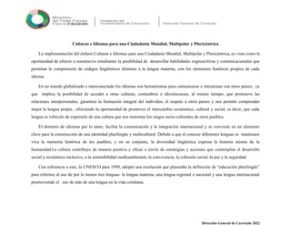 Culturas e Idiomas para una Ciudadanía Mundial, Multipolar y Pluricéntrica
La implementación del énfasis Culturas e Idiomas para una Ciudadanía Mundial, Multipolar y Pluricéntrica, es vista como la
oportunidad de ofrecer a nuestras/os estudiantes la posibilidad de desarrollar habilidades cognoscitivas y comunicacionales que
permitan la comprensión de códigos lingüísticos distintos a la lengua materna, con los elementos fonéticos propios de cada
idioma.
En un mundo globalizado e interconectado los idiomas son herramientas para comunicarse e interactuar con otros países, ya
que implica la posibilidad de acceder a otras culturas, costumbres e idiosincrasias, al mismo tiempo, que promueve las
relaciones interpersonales, garantiza la formación integral del individuo, el respeto a otros países y nos permite comprender
mejor la lengua propia., ofreciendo la oportunidad de promover el intercambio económico, cultural y social, es decir, que cada
lengua es vehículo de expresión de una cultura que nos muestran los rasgos socio-culturales de otros pueblos.
El dominio de idiomas por lo tanto, facilita la comunicación y la integración internacional y se convierte en un elemento
clave para la construcción de una identidad plurilingüe y multicultural. Debido a que al conocer diferentes lenguas se mantienen
viva la memoria histórica de los pueblos; y en su conjunto, la diversidad lingüística expresa la historia misma de la
humanidad.La cultura contribuye de manera positiva y eficaz a través de estrategias y acciones que contemplan el desarrollo
social y económico inclusivo, a la sostenibilidad medioambiental, la convivencia, la cohesión social, la paz y la seguridad.
Con referencia a esto, la UNESCO para 1999, adoptó una resolución que plasmaba la definición de “educación plurilingüe”
para referirse al uso de por lo menos tres lenguas: la lengua materna, una lengua regional o nacional y una lengua internacional
promoviendo el uso de más de una lengua en la vida cotidiana.
Dirección General de Currículo 2022
 