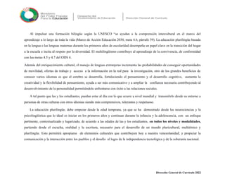 Al impulsar una formación bilingüe según la UNESCO “se ayudan a la comprensión intercultural en el marco del
aprendizaje a lo largo de toda la vida (Marco de Acción Educación 2030, meta 4.6, párrafo 59). La educación plurilingüe basada
en la lengua o las lenguas maternas durante los primeros años de escolaridad desempeña un papel clave en la transición del hogar
a la escuela e incita al respeto por la diversidad. El multilingüismo contribuye al aprendizaje de la convivencia, de conformidad
con las metas 4.5 y 4.7 del ODS 4.
Además del enriquecimiento cultural, el manejo de lenguas extranjeras incrementa las probabilidades de conseguir oportunidades
de movilidad, ofertas de trabajo y acceso a la información en la red para la investigación, otro de los grandes beneficios de
conocer varios idiomas es que el cerebro se desarrolla, fortaleciendo el pensamiento y el desarrollo cognitivo, aumenta la
creatividad y la flexibilidad de pensamiento, ayuda a ser más comunicativo y a ampliar la confianza necesaria contribuyendo al
desenvolvimiento de la personalidad permitiéndole enfrentarse con éxito a las relaciones sociales.
A tal punto que las y los estudiantes, puedan estar al día con lo que ocurre a nivel mundial y transmitirlo desde su entorno a
personas de otras culturas con otros idiomas siendo más comprensivos, tolerantes y respetuoso.
La educación plurilingüe, debe empezar desde la edad temprana, ya que se ha demostrado desde las neurociencias y la
psicolingüística que lo ideal es iniciar en los primeros años y continuar durante la infancia y la adolescencia, con un enfoque
pertinente, contextualizado y lugarizado, de acuerdo a las edades de las y los estudiantes, en todos los niveles y modalidades,
partiendo desde el escucha, oralidad y la escritura, necesario para el desarrollo de un mundo pluricultural, multiétnico y
plurilingüe. Esto permitirá apropiarse de elementos culturales que contribuyen hoy a nuestra venezolanidad; y propiciar la
comunicación y la interacción entre los pueblos y el desafío al logro de la independencia tecnológica y de la soberanía nacional.
Dirección General de Currículo 2022
 