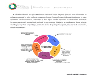 Al considerar cual idioma es el que se debe enfatizar como tercera lengua el Inglés es quizás uno de los mas resaltante, sin
embargo, considerando los países con los que compartimos fronteras (Francés y Portugués) además de los países con los cuales
se entablaron convenios económicos, el Ministerio del Poder Popular considera la necesidad de contextualizar el desarrollo de
los mismos de acuerdo a la necesidad local, priorizando en estos momentos el inglés, por ser considerado un idiomas universal,
sin embargo, es importante comprender que, existen otros idiomas de igual importancia para la profundización de conocimientos,
como el chino o alemán”.
Dirección General de Currículo 2022
 