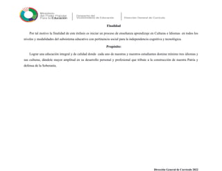 Finalidad
Por tal motivo la finalidad de este énfasis es iniciar un proceso de enseñanza aprendizaje en Culturas e Idiomas en todos los
niveles y modalidades del subsistema educativo con pertinencia social para la independencia cognitiva y tecnológica.
Propósito:
Lograr una educación integral y de calidad donde cada uno de nuestras y nuestros estudiantes domine mínimo tres idiomas y
sus culturas, dándole mayor amplitud en su desarrollo personal y profesional que tribute a la construcción de nuestra Patria y
defensa de la Soberanía.
Dirección General de Currículo 2022
 