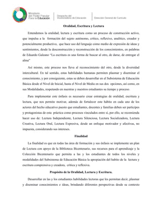Oralidad, Escritura y Lectura
Entendemos la oralidad, lectura y escritura como un proceso de construcción activo,
que impulsa a la formación del sujeto autónomo, crítico, reflexivo, analítico, creador y
potencialmente productivo, que hace uso del lenguaje como medio de expresión de ideas y
sentimientos, desde la desconstrucción y reconstrucción de los conocimientos, en palabras
de Eduardo Galeano “La escritura es una forma de buscar al otro, de darse, de entregar el
alma”
Así mismo, este proceso nos lleva al reconocimiento del otro, desde la diversidad
intercultural. En tal sentido, estas habilidades humanas permiten plasmar y diseminar el
conocimiento, y por consiguiente, estas se deben desarrollar en el Subsistema de Educación
Básica desde el Nivel de Inicial, hasta el Nivel de Media en sus dos opciones, así como, en
sus Modalidades, respetando en nuestras y nuestros estudiantes su tiempo y proceso.
Para implementar este énfasis es necesario crear estrategias de oralidad, escritura y
lectura, que nos permite motivar, además de fortalecer este hábito en cada uno de los
actores del hecho educativo puesto que estudiantes, docentes y familias deben ser participes
y protagonistas de esta práctica como procesos vinculados entre sí, por ello, se recomienda
hacer uso de: Lectura Independiente, Lectura Silenciosa, Lectura Socializadora, Lectura
Creativa, Lectura Oral, Lectura Expresiva, desde un enfoque motivador y afectivas, no
impuesta, considerando sus intereses.
Finalidad
La finalidad es que en todas las área de formación y sus énfasis se implemente un plan
de Lectura con apoyo de la Biblioteca Bicentenario, sus recursos para el aprendizaje y la
Colección Bicentenario que permita a las y los estudiantes de todos los niveles y
modalidades del Subsistema de Educación Básica la apropiación del habito de la lectura y
escritura comprensiva y creadora, crítica y reflexiva.
Propósito de la Oralidad, Lectura y Escritura.
Desarrollar en las y los estudiantes habilidades lectoras que les permitan decir, plasmar
y diseminar conocimientos e ideas, brindando diferentes perspectivas desde su contexto
 