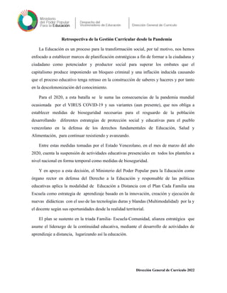 Retrospectiva de la Gestión Curricular desde la Pandemia
La Educación es un proceso para la transformación social, por tal motivo, nos hemos
enfocado a establecer marcos de planificación estratégicas a fin de formar a la ciudadana y
ciudadano como potenciador y productor social para superar los embates que el
capitalismo produce imponiendo un bloqueo criminal y una inflación inducida causando
que el proceso educativo tenga retraso en la construcción de saberes y haceres y por tanto
en la descolononización del conocimiento.
Para el 2020, a esta batalla se le suma las consecuencias de la pandemia mundial
ocasionada por el VIRUS COVID-19 y sus variantes (aun presente), que nos obliga a
establecer medidas de bioseguridad necesarias para el resguardo de la población
desarrollando diferentes estrategias de protección social y educativas para el pueblo
venezolano en la defensa de los derechos fundamentales de Educación, Salud y
Alimentación, para continuar resistiendo y avanzando.
Entre estas medidas tomadas por el Estado Venezolano, en el mes de marzo del año
2020, cuenta la suspensión de actividades educativas presenciales en todos los planteles a
nivel nacional en forma temporal como medidas de bioseguridad.
Y en apoyo a esta decisión, el Ministerio del Poder Popular para la Educación como
órgano rector en defensa del Derecho a la Educación y responsable de las políticas
educativas aplica la modalidad de Educación a Distancia con el Plan Cada Familia una
Escuela como estrategia de aprendizaje basado en la innovación, creación y ejecución de
nuevas didácticas con el uso de las tecnologías duras y blandas (Multimodalidad) por la y
el docente según sus oportunidades desde la realidad territorial.
El plan se sustento en la triada Familia- Escuela-Comunidad, alianza estratégica que
asume el liderazgo de la continuidad educativa, mediante el desarrollo de actividades de
aprendizaje a distancia, lugarizando así la educación.
Dirección General de Currículo 2022
 