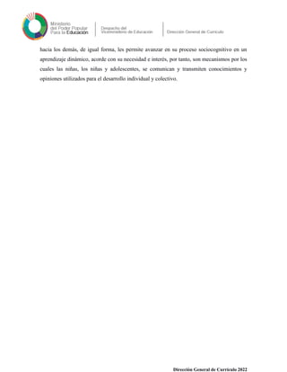 hacia los demás, de igual forma, les permite avanzar en su proceso sociocognitivo en un
aprendizaje dinámico, acorde con su necesidad e interés, por tanto, son mecanismos por los
cuales las niñas, los niñas y adolescentes, se comunican y transmiten conocimientos y
opiniones utilizados para el desarrollo individual y colectivo.
Dirección General de Currículo 2022
 