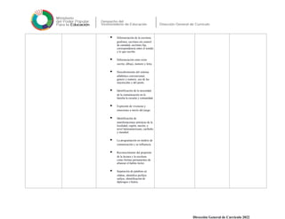  Diferenciación de la escritura:
grafismo, escritura sin control
de cantidad, escritura fija,
correspondencia entre el sonido
y lo que escribe.
 Diferenciación entre texto
escrito, dibujo, numero y letra.
 Descubrimiento del sistema
alfabético convencional,
genero y numero, uso de las
mayúsculas y del punto.
 Identificación de la necesidad
de la comunicación en la
familia la escuela y comunidad.
 Expresión de vivencias y
emociones a través del juego.
 Identificación de
manifestaciones artísticas de la
localidad, región, nación, a
nivel latinoamericano, caribeño
y mundial.
 La programación en medios de
comunicación y su influencia.
 Reconocimiento del propósito
de la lectura y la escritura
como formas permanentes de
afianzar el habito lector.
 Separación de palabras en
silabas, identifica prefijos
sufijos, identificación de
diptongos e hiatos.
Dirección General de Currículo 2022
 