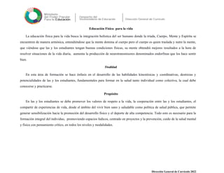 Educación Física para la vida
La educación física para la vida busca la integración holística del ser humano donde la triada, Cuerpo, Mente y Espíritu se
encuentren de manera armónica, entendiéndose que la mente domina al cuerpo pero el cuerpo es quien traslada y nutre la mente,
que viéndose que las y los estudiantes tengan buenas condiciones físicas, su mente obtendrá mejores resultados a la hora de
resolver situaciones de la vida diaria, aumenta la producción de neurotransmisores denominados endorfinas que los hace sentir
bien.
Finalidad
En esta área de formación se hace énfasis en el desarrollo de las habilidades kinestésicas y coordinativas, destrezas y
potencialidades de las y los estudiantes, fundamentales para formar en la salud tanto individual como colectiva, la cual debe
conocerse y practicarse.
Propósito
En las y los estudiantes se debe promover los valores de respeto a la vida, la cooperación entre las y los estudiantes, el
compartir de experiencias de vida, desde el ámbito del vivir bien sano y saludable como política de salud pública, que permite
generar sensibilización hacia la promoción del desarrollo físico y el deporte de alta competencia. Todo esto es necesario para la
formación integral del individuo, promoviendo espacios lúdicos, centrado en proyectos y la prevención, cuido de la salud mental
y física con pensamiento crítico, en todos los niveles y modalidades.
Dirección General de Currículo 2022
 