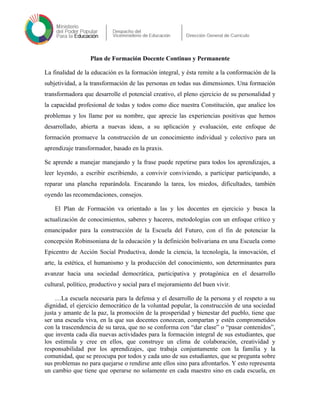 Plan de Formación Docente Continuo y Permanente
La finalidad de la educación es la formación integral, y ésta remite a la conformación de la
subjetividad, a la transformación de las personas en todas sus dimensiones. Una formación
transformadora que desarrolle el potencial creativo, el pleno ejercicio de su personalidad y
la capacidad profesional de todas y todos como dice nuestra Constitución, que analice los
problemas y los llame por su nombre, que aprecie las experiencias positivas que hemos
desarrollado, abierta a nuevas ideas, a su aplicación y evaluación, este enfoque de
formación promueve la construcción de un conocimiento individual y colectivo para un
aprendizaje transformador, basado en la praxis.
Se aprende a manejar manejando y la frase puede repetirse para todos los aprendizajes, a
leer leyendo, a escribir escribiendo, a convivir conviviendo, a participar participando, a
reparar una plancha reparándola. Encarando la tarea, los miedos, dificultades, también
oyendo las recomendaciones, consejos.
El Plan de Formación va orientado a las y los docentes en ejercicio y busca la
actualización de conocimientos, saberes y haceres, metodologías con un enfoque crítico y
emancipador para la construcción de la Escuela del Futuro, con el fin de potenciar la
concepción Robinsoniana de la educación y la definición bolivariana en una Escuela como
Epicentro de Acción Social Productiva, donde la ciencia, la tecnología, la innovación, el
arte, la estética, el humanismo y la producción del conocimiento, son determinantes para
avanzar hacia una sociedad democrática, participativa y protagónica en el desarrollo
cultural, político, productivo y social para el mejoramiento del buen vivir.
…La escuela necesaria para la defensa y el desarrollo de la persona y el respeto a su
dignidad, el ejercicio democrático de la voluntad popular, la construcción de una sociedad
justa y amante de la paz, la promoción de la prosperidad y bienestar del pueblo, tiene que
ser una escuela viva, en la que sus docentes conozcan, compartan y estén comprometidos
con la trascendencia de su tarea, que no se conforma con “dar clase” o “pasar contenidos”,
que inventa cada día nuevas actividades para la formación integral de sus estudiantes, que
los estimula y cree en ellos, que construye un clima de colaboración, creatividad y
responsabilidad por los aprendizajes, que trabaja conjuntamente con la familia y la
comunidad, que se preocupa por todos y cada uno de sus estudiantes, que se pregunta sobre
sus problemas no para quejarse o rendirse ante ellos sino para afrontarlos. Y esto representa
un cambio que tiene que operarse no solamente en cada maestro sino en cada escuela, en
 