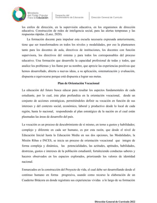 los estilos de dirección, en la supervisión educativa, en los organismos de dirección
educativa. Construcción de redes de inteligencia social, para las alertas tempranas y las
respuestas rápidas. (Lanz, 2020).
La formación docente para impulsar esta escuela necesaria expresada anteriormente,
tiene que ser transformadora en todos los niveles y modalidades, por eso la planteamos
tanto para los docentes de aula, directivos de instituciones, los docentes con función
supervisora, los directivos del sistema y para todos los corresponsables del proceso
educativo. Una formación que desarrolle la capacidad profesional de todas y todos, que
analice los problemas y los llame por su nombre, que aprecie las experiencias positivas que
hemos desarrollado, abierta a nuevas ideas, a su aplicación, sistematización y evaluación,
dispuesta a equivocarse porque está dispuesta a lograr sus metas.
Plan de Orientación Vocacional
La educación del futuro busca educar para resaltar los aspectos fundamentales de cada
estudiante, por lo cual, éste plan profundiza en la orientación vocacional, desde un
conjunto de acciones estratégicas, permitiéndoles definir su vocación en función de sus
intereses y del contexto social, económico, laboral y productivo desde lo local de cada
región, hasta lo nacional, respondiendo al plan estratégico de la nación en el cual están
plasmadas las áreas de desarrollo del país.
La vocación es un proceso de descubrimiento de sí mismo, en torno a gustos y habilidades;
complejo y diferente en cada ser humano, es por esta razón, que desde el nivel de
Educación Inicial hasta la Educación Media en sus dos opciones, las Modalidades, la
Misión Ribas e INCES, se inicia un proceso de orientación vocacional que integre de
forma compleja y dinámica, las potencialidades, las actitudes, aptitudes, habilidades,
destrezas, gustos e intereses de la población estudiantil, fortaleciendo conductas saberes y
haceres observados en los espacios explorados, priorizando los valores de identidad
nacional.
Enmarcados en la construcción del Proyecto de vida, el cual debe ser desarrollando desde el
continuo humano en forma progresiva, usando como recurso la elaboración de un
Cuaderno Bitácora en donde registrara sus experiencias vividas a lo largo de su formación
Dirección General de Currículo 2022
 