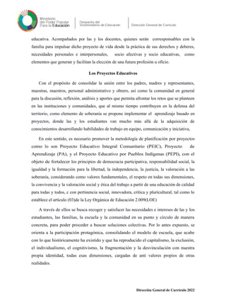 educativa. Acompañados por las y los docentes, quienes serán corresponsables con la
familia para impulsar dicho proyecto de vida desde la práctica de sus derechos y deberes,
necesidades personales e interpersonales, socio afectivas y socio educativas, como
elementos que generan y facilitan la elección de una futura profesión u oficio.
Los Proyectos Educativos
Con el propósito de consolidar la unión entre los padres, madres y representantes,
maestras, maestros, personal administrativo y obrero, así como la comunidad en general
para la discusión, reflexión, análisis y aportes que permita afrontar los retos que se planteen
en las instituciones y comunidades, que al mismo tiempo contribuyen en la defensa del
territorio, como elemento de soberanía se propone implementar el aprendizaje basado en
proyectos, donde las y los estudiantes van mucho más allá de la adquisición de
conocimientos desarrollando habilidades de trabajo en equipo, comunicación y iniciativa,
En este sentido, es necesario promover la metodología de planificación por proyectos
como lo son: Proyecto Educativo Integral Comunitario (PEIC), Proyecto de
Aprendizaje (PA), y el Proyecto Educativo por Pueblos Indígenas (PEPI), con el
objeto de fortalecer los principios de democracia participativa, responsabilidad social, la
igualdad y la formación para la libertad, la independencia, la justicia, la valoración a las
soberanía, considerando como valores fundamentales, el respeto en todas sus dimensiones,
la convivencia y la valoración social y ética del trabajo a partir de una educación de calidad
para todas y todos, c con pertinencia social, innovadora, crítica y pluricultural, tal como lo
establece el artículo (03)de la Ley Orgánica de Educación 2.009(LOE)
A través de ellos se busca recoger y satisfacer las necesidades e intereses de las y los
estudiantes, las familias, la escuela y la comunidad en su punto y círculo de manera
concreta, para poder proceder a buscar soluciones colectivas. Por lo antes expuesto, se
orienta a la participación protagónica, consolidando el modelo de escuela, que acabe
con lo que históricamente ha existido y que ha reproducido el capitalismo, la exclusión,
el individualismo, el cognitivismo, la fragmentación y la desvinculación con nuestra
propia identidad, todas esas dimensiones, cargadas de anti valores propios de otras
realidades.
Dirección General de Currículo 2022
 
