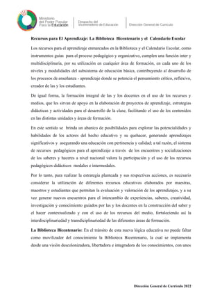 Recursos para El Aprendizaje: La Biblioteca Bicentenario y el Calendario Escolar
Los recursos para el aprendizaje enmarcados en la Biblioteca y el Calendario Escolar, como
instrumentos guías para el proceso pedagógico y organizativo, cumplen una función inter y
multidisciplinaria, por su utilización en cualquier área de formación, en cada uno de los
niveles y modalidades del subsistema de educación básica, contribuyendo al desarrollo de
los procesos de enseñanza - aprendizaje donde se potencia el pensamiento crítico, reflexivo,
creador de las y los estudiantes.
De igual forma, la formación integral de las y los docentes en el uso de los recursos y
medios, que les sirvan de apoyo en la elaboración de proyectos de aprendizaje, estrategias
didácticas y actividades para el desarrollo de la clase, facilitando el uso de los contenidos
en las distintas unidades y áreas de formación.
En este sentido se brinda un abanico de posibilidades para explorar las potencialidades y
habilidades de los actores del hecho educativo y su quehacer, generando aprendizajes
significativos y asegurando una educación con pertinencia y calidad; a tal razón, el sistema
de recursos pedagógicos para el aprendizaje a través de los encuentros y socializaciones
de los saberes y haceres a nivel nacional valora la participación y el uso de los recursos
pedagógicos didácticos modales e intermodales.
Por lo tanto, para realizar la estrategia planteada y sus respectivas acciones, es necesario
considerar la utilización de diferentes recursos educativos elaborados por maestras,
maestros y estudiantes que permitan la evaluación y valoración de los aprendizajes, y a su
vez generar nuevos encuentros para el intercambio de experiencias, saberes, creatividad,
investigación y conocimiento guiados por las y los docentes en la construcción del saber y
el hacer contextualizado y con el uso de los recursos del medio, fortaleciendo así la
interdisciplinariedad y transdiciplinariedad de las diferentes áreas de formación.
La Biblioteca Bicentenario: En el tránsito de esta nueva lógica educativa no puede faltar
como movilizador del conocimiento la Biblioteca Bicentenario, la cual se implementa
desde una visión descolonizadora, libertadora e integradora de los conocimientos, con unos
Dirección General de Currículo 2022
 