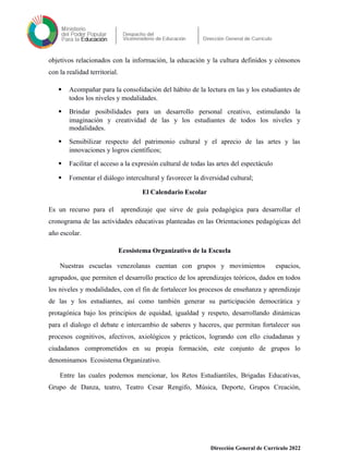 objetivos relacionados con la información, la educación y la cultura definidos y cónsonos
con la realidad territorial.
 Acompañar para la consolidación del hábito de la lectura en las y los estudiantes de
todos los niveles y modalidades.
 Brindar posibilidades para un desarrollo personal creativo, estimulando la
imaginación y creatividad de las y los estudiantes de todos los niveles y
modalidades.
 Sensibilizar respecto del patrimonio cultural y el aprecio de las artes y las
innovaciones y logros científicos;
 Facilitar el acceso a la expresión cultural de todas las artes del espectáculo
 Fomentar el diálogo intercultural y favorecer la diversidad cultural;
El Calendario Escolar
Es un recurso para el aprendizaje que sirve de guía pedagógica para desarrollar el
cronograma de las actividades educativas planteadas en las Orientaciones pedagógicas del
año escolar.
Ecosistema Organizativo de la Escuela
Nuestras escuelas venezolanas cuentan con grupos y movimientos espacios,
agrupados, que permiten el desarrollo practico de los aprendizajes teóricos, dados en todos
los niveles y modalidades, con el fin de fortalecer los procesos de enseñanza y aprendizaje
de las y los estudiantes, así como también generar su participación democrática y
protagónica bajo los principios de equidad, igualdad y respeto, desarrollando dinámicas
para el dialogo el debate e intercambio de saberes y haceres, que permitan fortalecer sus
procesos cognitivos, afectivos, axiológicos y prácticos, logrando con ello ciudadanas y
ciudadanos comprometidos en su propia formación, este conjunto de grupos lo
denominamos Ecosistema Organizativo.
Entre las cuales podemos mencionar, los Retos Estudiantiles, Brigadas Educativas,
Grupo de Danza, teatro, Teatro Cesar Rengifo, Música, Deporte, Grupos Creación,
Dirección General de Currículo 2022
 