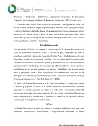 Recreación y Producción, Laboratorios, Organización Bolivariana de Estudiantes,
Federación Venezolana de Estudiantes de Educación Media y las UPETAI, entre otros.
Los cuales como sistema deben trabajar articuladamente con el propósito de que cada
uno de nuestros estudiantes tengan la oportunidad de participar activa y protagónicamente
en ellos, desligándonos de la idea de que solo pueden estar las o los estudiantes con talento,
puesto que el enfoque es que a partir de estas experiencias nuestras/os niñas, niños,
adolescentes, jóvenes, adultas y adultos desarrollen inteligencia emocional, social, cultural,
política, productiva, científica y tecnológica
Brigada Bicentenario
Este año escolar 2022-2023, se propone la conformación de la “Brigada Bicentenario” en
todas las instituciones educativas de los 24 estados del país, fomentando así tanto el
aprendizaje significativo de nuestra Geografía, Historia, Patria y Ciudadanía como diversas
dimensiones (ecológicas, ambientales, científica y de soberanía nacional) de manera crítica
a través de la diversidad de caracteres, gustos y pensamiento de las y los estudiantes de
todos los niveles y modalidades del Subsistema de Educación Básica, con un abanico de
posibilidades que les permita socializar, sus talentos y habilidades bajo la participación
activa y protagónica para el libre desarrollo de los conocimientos como uno de los
principales fines de la educación plasmados en nuestra Constitución Bolivariana, en la Ley
Orgánica de Educación y Ley Plan de la Patria (2019-2025).
Por tanto, en la Brigada Bicentenario se reflexionará y se analizará el pasado, para celebrar
el presente y proyectar el futuro de la historia venezolana, latinoamericana y caribeña,
afianzando los valores esenciales de respeto a la vida, amor y fraternidad, solidaridad,
convivencia, tolerancia, autonomía, valoración del bien común y del trabajo liberador, así
como independencia y libertad para el desarrollo y concreción de proyectos políticos,
económicos y sociales propios de nuestra patria.
Enfoque
La Brigada Bicentenario se enfoca en valores y principios geohistórico, con una visión
humanistas, ambientalistas, interculturales e integracionistas sustentados en ideales
Dirección General de Currículo 2022
 