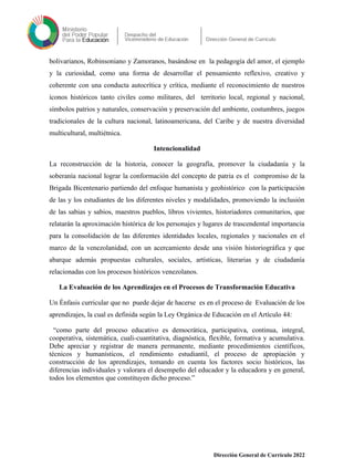 bolivarianos, Robinsoniano y Zamoranos, basándose en la pedagogía del amor, el ejemplo
y la curiosidad, como una forma de desarrollar el pensamiento reflexivo, creativo y
coherente con una conducta autocrítica y crítica, mediante el reconocimiento de nuestros
íconos históricos tanto civiles como militares, del territorio local, regional y nacional,
símbolos patrios y naturales, conservación y preservación del ambiente, costumbres, juegos
tradicionales de la cultura nacional, latinoamericana, del Caribe y de nuestra diversidad
multicultural, multiétnica.
Intencionalidad
La reconstrucción de la historia, conocer la geografía, promover la ciudadanía y la
soberanía nacional lograr la conformación del concepto de patria es el compromiso de la
Brigada Bicentenario partiendo del enfoque humanista y geohistórico con la participación
de las y los estudiantes de los diferentes niveles y modalidades, promoviendo la inclusión
de las sabias y sabios, maestros pueblos, libros vivientes, historiadores comunitarios, que
relatarán la aproximación histórica de los personajes y lugares de trascendental importancia
para la consolidación de las diferentes identidades locales, regionales y nacionales en el
marco de la venezolanidad, con un acercamiento desde una visión historiográfica y que
abarque además propuestas culturales, sociales, artísticas, literarias y de ciudadanía
relacionadas con los procesos históricos venezolanos.
La Evaluación de los Aprendizajes en el Procesos de Transformación Educativa
Un Énfasis curricular que no puede dejar de hacerse es en el proceso de Evaluación de los
aprendizajes, la cual es definida según la Ley Orgánica de Educación en el Artículo 44:
“como parte del proceso educativo es democrática, participativa, continua, integral,
cooperativa, sistemática, cuali-cuantitativa, diagnóstica, flexible, formativa y acumulativa.
Debe apreciar y registrar de manera permanente, mediante procedimientos científicos,
técnicos y humanísticos, el rendimiento estudiantil, el proceso de apropiación y
construcción de los aprendizajes, tomando en cuenta los factores socio históricos, las
diferencias individuales y valorara el desempeño del educador y la educadora y en general,
todos los elementos que constituyen dicho proceso.”
Dirección General de Currículo 2022
 