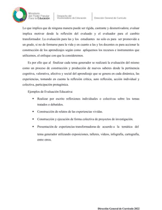 Lo que implica que de ninguna manera puede ser rígida, castrante y desmotivadora; evaluar
implica motivar desde la reflexión del evaluado y el evaluador para el cambio
transformador. La evaluación para las y los estudiantes no solo es para ser promovido a
un grado, si no de formarse para la vida y en cuanto a las y los docentes es para accionar la
construcción de los aprendizajes según como apliquemos los recursos e instrumentos que
utilicemos, el enfoque con que la consideremos.
Es por ello que al finalizar cada tema generador se realizará la evaluación del mismo
como un proceso de construcción y producción de nuevos saberes desde la pertinencia
cognitiva, valorativa, afectiva y social del aprendizaje que se genera en cada dinámica, las
experiencias, tomando en cuenta la reflexión crítica, auto reflexión, acción individual y
colectiva, participación protagónica.
Ejemplos de Evaluación Educativa:
 Realizar por escrito reflexiones individuales o colectivas sobre los temas
tratados o debatidos.
 Construcción de relatos de las experiencias vividas.
 Construcción y ejecución de forma colectiva de proyectos de investigación.
 Presentación de experiencias transformadoras de acuerdo a la temática del
tema generador utilizando exposiciones, talleres, videos, infografía, cartografía,
entre otros.
Dirección General de Currículo 2022
 