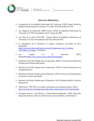 Referencias Bibliográficas
 Constitución de la República Bolivariana De Venezuela (1999) Gaceta Oficial de
República Bolivariana de Venezuela, N°36.380, 30 de Diciembre de 1999.
 Ley Orgánica de Educación (2009) Gaceta Oficial de República Bolivariana de
Venezuela, N°5.929.Extraordinario del 15 Agosto de 2009.
 Ley Plan de la Patria 2019-2025 Gaceta Oficial de República Bolivariana de
Venezuela, N°6.442. Extraordinario del 03 de abril del 2019
 La importancia de la formación en lenguas extranjeras, noviembre de 2015
Disponible:
https://www.unl.edu.ar/noticias/news/view/la_importancia_de_la_formaci
%C3%B3n_en_lenguas _extranjeras
 Las lenguas en la educación (2021)
Disponible:https://www.unesco.org/es/education/languages
 Ministerio del Poder Popular para la Educación. (2007), Currículo del Subsistema
de Educación Primaria Bolivariana.
 Ministerio del Poder Popular para la Educación. (2014), Consulta Nacional por la
Calidad Educativa.
 Ministerio del Poder Popular para la Educación. (2016), Proceso de Transformación
Curricular en Educación Media.
 Ministerio del Poder Popular para la Educación. (2013) Segunda edición Colección
Bicentenario.
 Pedro Rivas. 1982-1983, Los énfasis curriculares en la educación básica. Parte I
http://revencyt.ula.ve/storage/repo/ArchivoDocumento/educer/v1n1/articulo5.pdf
 Rosangela Orozco, Lenin Romero y Henry Renna (septiembre, 2020). Educación
lugarizada desde lo común en contextos de no presencialidad y confinamiento.
Dirección General de Currículo 2022
 
