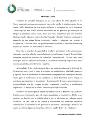 Momento Actual
Valorando los esfuerzos realizados por las y los actores del hecho educativo y los
logros alcanzados, consideramos para este nuevo año escolar la implementación de una
nueva Política Educativa que nos permita enfrentar la desaceleración en el proceso de
Aprendizaje que han sufrido nuestros estudiantes por los procesos que como país en
bloqueo y Pandemia hemos vivido, desde dos líneas importantes para este momento
histórico social y educativo a saber: Gestión Curricular y Gestión Territorial implicando el
desarrollo de una nueva lógica organizativa escolar y educativa, que permita la
recuperación y cristalización de los aprendizajes esperados desde la formación de saberes y
haceres que enrumbe a la transformación educativa.
Para ello, se consideró la necesidad de resaltar y profundizar en los conocimientos
necesarios para desarrollar las potencialidades creativas humanas. A partir de una Política
Educativa Integral que considera la Formación Permanente del Docente como punto
neurálgico para una educación de calidad, el Desarrollo Vocacional y Proyecto de Vida de
nuestros estudiantes, como horizonte a alcanzar.
Acompañadas de las estrategias curriculares que surjan en cada espacio al ejecutar los
Énfasis curriculares como la forma de organizar los conocimientos, habilidades, destrezas
y aspectos afectivos de cada área de formación en forma gradual con complejidad creciente
vitales para la construcción de la ciudadanía, es decir desarrollar nuevas lógicas de
enseñanza que dinamicen el aprendizaje y la construcción de nuevos conocimientos, en
correspondencia con los avances sociales, productivos, científicos y tecnológicos,
impulsando a la integración de saberes en nuestra población estudiantil.
Utilizando los recursos para el aprendizaje enmarcados en la Biblioteca y el Calendario
Escolar, como instrumentos para el proceso pedagógico y organizativo, debido a que
cumplen una función inter y multidisciplinaria, por su adecuación en cualquier área de
formación, en cada uno de los niveles y modalidades del subsistema educativo,
contribuyendo al desarrollo de los procesos de enseñanza - aprendizaje a través de los
cuales se potencia el pensamiento crítico, reflexivo, creador de las y los estudiantes.
Dirección General de Currículo 2022
 