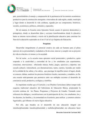 país, permitiéndoles el manejo y comprensión de la pertinencia de los motores económicos
productivos para la construcción emergente e innovadora de cada región, estado, municipio
y lugar donde se desarrolla la vida cotidiana, signada por sus componentes, históricos,
sociales, económicos, políticos, culturales y espaciales.
De tal manera, la Escuela como Epicentro Social, asume el ejercicio democrático y
protagónico, donde se desarrollan ideas y acciones transformadoras desde lo educativo
hasta su entorno socio-cultural, a través de la planificación educativa para concretar los
fines de la educación expresados en el art.15 de la Ley Orgánica de Educación.
Propósito
Desarrollar integralmente el potencial creativo de cada ser humano para el pleno
ejercicio de su personalidad y ciudadanía a fin de crear, innovar y cumplir con su proyecto
de vida en relación a sí mismo y a la sociedad.
Por tal razón , es la escuela como epicentro social potenciador y productivo, quien
responde a la creatividad y curiosidad de las y los estudiantes con experimentos,
creaciones, innovaciones; ofreciendo música, bailes, juegos, ejercicios y deportes; una
escuela cultural e intercultural, con dramatizaciones, teatro, cuentos, leyendas por medio
de la oralidad de las sabias y los sabios, que practique la topofília (amor al lugar), donde
se conozca, debata, analicen los procesos históricos locales, nacionales y estadales, en fin,
una escuela sentí-pensante que promueva entre sus múltiples acciones el desarrollo de
conciencia social, productiva, ecológica y científica.
Es importante resaltar que el Currículo y sus Diseños Curriculares deben romper todo
esquema tradicional educativo del Subsistema de Educación Básica, propiciando la
revisión continua de los Planes, Programas y Proyectos de Estudio. Tomando como
referencia los diálogos y socializaciones con la participación de las y los estudiantes, las y
los docentes, las familias, y la comunidad en el territorio, para unificar y construir criterios
lugarizados, que tributan a la nueva lógica educativa.
Por ello, que basados en el desarrollo de una educación integral con
interdisciplinariedad, transdisciplinariedad y multidisciplinariedad, nos abocamos hacer
Dirección General de Currículo 2022
 