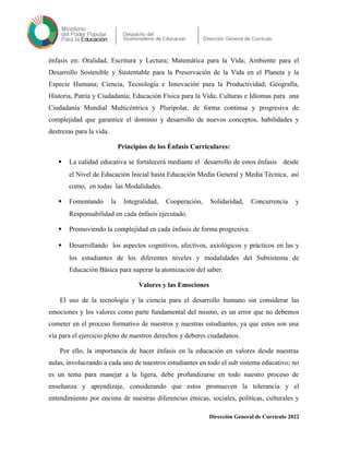 énfasis en: Oralidad, Escritura y Lectura; Matemática para la Vida; Ambiente para el
Desarrollo Sostenible y Sustentable para la Preservación de la Vida en el Planeta y la
Especie Humana; Ciencia, Tecnología e Innovación para la Productividad; Geografía,
Historia, Patria y Ciudadanía; Educación Física para la Vida; Culturas e Idiomas para una
Ciudadanía Mundial Multicéntrica y Pluripolar, de forma continua y progresiva de
complejidad que garantice el dominio y desarrollo de nuevos conceptos, habilidades y
destrezas para la vida.
Principios de los Énfasis Curriculares:
 La calidad educativa se fortalecerá mediante el desarrollo de estos énfasis desde
el Nivel de Educación Inicial hasta Educación Media General y Media Técnica, así
como, en todas las Modalidades.
 Fomentando la Integralidad, Cooperación, Solidaridad, Concurrencia y
Responsabilidad en cada énfasis ejecutado.
 Promoviendo la complejidad en cada énfasis de forma progresiva.
 Desarrollando los aspectos cognitivos, afectivos, axiológicos y prácticos en las y
los estudiantes de los diferentes niveles y modalidades del Subsistema de
Educación Básica para superar la atomización del saber.
Valores y las Emociones
El uso de la tecnología y la ciencia para el desarrollo humano sin considerar las
emociones y los valores como parte fundamental del mismo, es un error que no debemos
cometer en el proceso formativo de nuestros y nuestras estudiantes, ya que estos son una
vía para el ejercicio pleno de nuestros derechos y deberes ciudadanos.
Por ello, la importancia de hacer énfasis en la educación en valores desde nuestras
aulas, involucrando a cada uno de nuestros estudiantes en todo el sub sistema educativo; no
es un tema para manejar a la ligera, debe profundizarse en todo nuestro proceso de
enseñanza y aprendizaje, considerando que estos promueven la tolerancia y el
entendimiento por encima de nuestras diferencias étnicas, sociales, políticas, culturales y
Dirección General de Currículo 2022
 