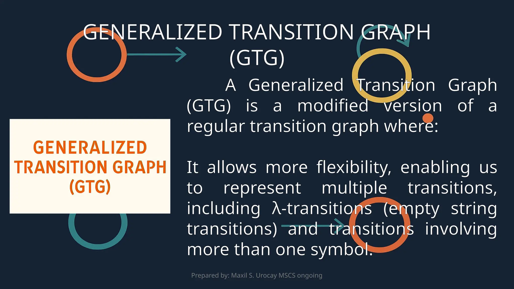 Prepared by: Maxil S. Urocay MSCS ongoing
A Generalized Transition Graph
(GTG) is a modified version of a
regular transition graph where:
It allows more flexibility, enabling us
to represent multiple transitions,
including λ-transitions (empty string
transitions) and transitions involving
more than one symbol.
GENERALIZED TRANSITION GRAPH
(GTG)
 