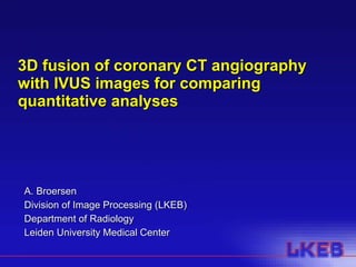 3D fusion of coronary CT angiography with IVUS images for comparing quantitative analyses A. Broersen Division of Image Processing (LKEB) Department of Radiology Leiden University Medical Center 