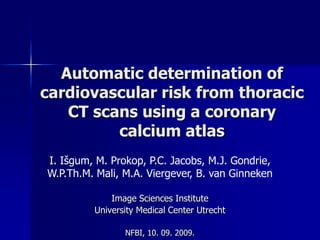 Automatic determination of cardiovascular risk from thoracic CT scans using a coronary calcium atlas I. Išgum, M. Prokop, P.C. Jacobs, M.J. Gondrie, W.P.Th.M. Mali, M.A. Viergever, B. van Ginneken Image Sciences Institute University Medical Center Utrecht NFBI, 10. 09. 2009. 