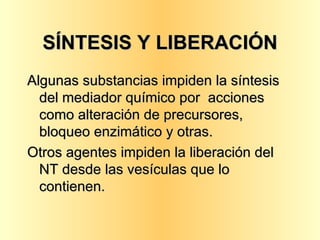 SÍNTESIS Y LIBERACIÓN Algunas substancias impiden la síntesis del mediador químico por  acciones como alteración de precursores, bloqueo enzimático y otras. Otros agentes impiden la liberación del NT desde las vesículas que lo contienen. 