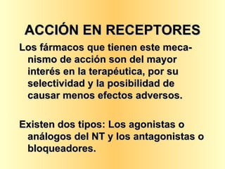 ACCIÓN EN RECEPTORES Los fármacos que tienen este meca-nismo de acción son del mayor interés en la terapéutica, por su selectividad y la posibilidad de causar menos efectos adversos. Existen dos tipos: Los agonistas o análogos del NT y los antagonistas o bloqueadores. 