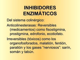 INHIBIDORES ENZIMÁTICOS Del sistema colinérgico: Anticolinesterasas: Reversibles (medicamentos) como fisostigmina, prostigmina, edrofonio, ecotiofato. Irreversibles (tóxicos) como los organofosforados, malatión, fentión, paratión y los gases “nerviosos”: sarín, somán y tabún. 