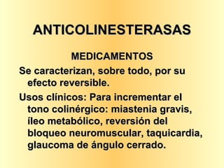 ANTICOLINESTERASAS MEDICAMENTOS Se caracterizan, sobre todo, por su efecto reversible. Usos clínicos: Para incrementar el tono colinérgico: miastenia gravis, íleo metabólico, reversión del bloqueo neuromuscular, taquicardia, glaucoma de ángulo cerrado.  