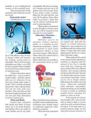 available at your neighborhood         immediately. Shorten your shower
nursery or do-it-yourself store.       by 5 minutes and save up to 25
       Here are some tips to help      gallons each time you get clean!
maximize water efficiency around       If you prefer a bath, consider
the house:                             filling the tub only half full...and
      Find and fix leaks!              save 10-15 gallons. Never allow
       A leaking faucet can waste      water to go down a drain that
                                       can be used for something else,
                                       such as watering plants.
                                                Please make a commitment
                                       to save 20 gallons of water every
                                       day; you will be amazed at how
                                       easy this is to accomplish!
                                             Education, Education,                          Saving water...
                                                     Education                              one glass at a time
                                                Whether you’re an             are offering water table service
                                       educator, student, business            on request only. And with the
                                       leader, or a member of your            advent of critical education
                                       homeowner association – please         budget cuts, many campuses are
                                       get involved in local water            retrofitting with low-volume flush
                                       conservation efforts, or start         toilets or using toilet tank water
                                       your own program. Help educate         displacement devices to reduce
up to 100 gallons a day! As long       others about the critical need to      their total water usage.
as faucets, toilets and showers        use water judiciously.                         Other options in the school
are leaking, saving water is           Water efficiencies are possible in     environment include adjusting ice
impossible. Don’t let those leaks      the commercial sector, as well.        machines to dispense only the
intimidate you, either – you CAN                                              amount of ice that is actually
fix them yourself. Help is available                                          used each day, replacing old
at your local home improvement                                                spray nozzles with more efficient
or hardware store.                                                            varieties, and running washing
        Collect information about                                             machines with full loads. Schools
the leaky item – such as serial or                                            can also fix toilet, faucet or locker
model number – and take a photo                                               room shower head leaks. Timers
with you for reference if you                                                 can be set to irrigate athletic
have any doubts about make or                                                 fields during the earliest morning
model. Find a friendly plumbing                                               hours – before the residential
department sales representative                                               water “rush hour” – and weather-
and ask for help with your                                                    based technology can be installed
situation. They can help you find                                             to factor in recent or predicted
the correct replacement parts, and                                            rainfall before allowing the
can even give basic instructions                                              system to come on at all.
on how to make the fix.                                                               If the experts are correct,
        Flush and Bathe                Many manufacturing companies,          and drought is the “new normal”
        Experts have calculated        hospitals, schools and food service    with no relief in sight, it is up to
that almost two thirds of home         businesses have already begun          each of us to do our part to lessen
water use is for toilet flushing       to implement aggressive water          its impact. If we treat water as a
and bathing. Don’t use toilets as      efficiency programs.                   precious resource today, we can
waste baskets and fix any leaks                More and more restaurants      enjoy that resource tomorrow. 

                                                       10
 
