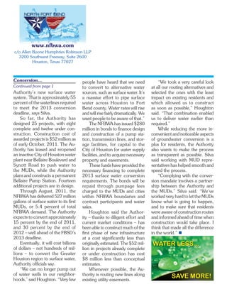 www.nfbwa.com
c/o Allen Boone Humphries Robinson LLP
  3200 Southwest Freeway, Suite 2600
          Houston, Texas 77027



Conversion...                           people have heard that we need              “We took a very careful look
Continued from page 1                   to convert to alternative water         at all our routing alternatives and
Authority’s new surface water           sources, such as surface water. It’s    selected the ones with the least
system. That is approximately 55        a massive effort to pipe surface        impact on existing residents and
percent of the waterlines required      water across Houston to Fort            which allowed us to construct
to meet the 2013 conversion             Bend county. Water rates will rise      as soon as possible,” Houghton
deadline, says Silva.                   and will rise fairly dramatically. We   said. “That combination enabled
    So far, the Authority has           want people to be aware of that.”       us to deliver water earlier than
designed 25 projects, with eight             The NFBWA has issued $280          required.”
complete and twelve under con-          million in bonds to finance design          While reducing the more in-
struction. Construction cost of         and construction of a pump sta-         convenient and noticeable aspects
awarded projects is $52 million as      tion, transmission lines, and stor-     of groundwater conversion is a
of early October, 2011. The Au-         age facilities, for capital to the      plus for residents, the Authority
thority has leased and reopened         City of Houston for water supply        also wants to make the process
an inactive City of Houston water       facilities, and to acquire necessary    as transparent as possible. Silva
plant near Bellaire Boulevard and       property and easements.                 said working with MUD repre-
Synott Road to push water to                 These funds have provided the      sentatives has helped smooth and
the MUDs, while the Authority           necessary financing to complete         speed the process.
plans and constructs a permanent        2013 surface water conversion               “Complying with the conver-
Bellaire Pump Station. Fourteen         requirements. The bonds will be         sion mandate involves a partner-
additional projects are in design.      repaid through pumpage fees             ship between the Authority and
    Through August, 2011, the           charged to the MUDs and cities          the MUDs,” Silva said. “We’ve
NFBWA has delivered 527 million         within NFBWA boundaries and             worked very hard to let the MUDs
gallons of surface water to its first   contract participants and water         know what is going to happen,
MUDs, or 5.4 percent of total           sales.                                  and to make sure that residents
NFBWA demand. The Authority                  Houghton said the Author-          were aware of construction routes
expects to convert approximately        ity – thanks to diligent effort and     and informed ahead of time when
15 percent by the end of 2011,          current market conditions – has         construction would take place. I
and 30 percent by the end of            been able to construct much of the      think that made all the difference
2012 – well ahead of the FBSD’s         first phase of new infrastructure       in the world.” 
2013 deadline.                          at a cost significantly less than
    Eventually, it will cost billions   originally estimated. The $52 mil-      WATER LESS...
of dollars – not hundreds of mil-       lion in projects already complete
lions – to convert the Greater          or under construction has cost
Houston region to surface water,        $8 million less than conceptual
Authority officials say.                estimates.
    “We can no longer pump out               Whenever possible, the Au-
of water wells in our neighbor-         thority is routing new lines along
hoods,” said Houghton. “Very few        existing utility easements.
                                                                                           SAVE MORE!
 