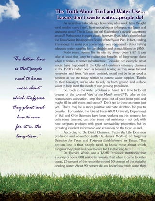 The Truth About Turf and Water Use...
                    Lawns don’t waste water...people do!
                           As recently as a decade ago, how many of us would have thought
                   we’d need to worry if we’d have enough water to keep up our lawns and
                   landscape areas? This is Texas, isn’t it? Surely there’s enough water to go
                   around? Perhaps not in years ahead, however, if you take a close look at
                   the Texas Water Development Board’s State Water Plan. In fact, reading
                   it is enough to make you concerned - very concerned - about having
                   adequate water supplies for our children and grandchildren by 2050.
                           Forty years...seems like an eternity away, doesn’t it? It can
                   take at least that long to realize the benefits of long-range plans
“The bottom line   when it comes to water infrastructure. Consider, for example, what
                   would have happened if the City of Houston’s visionary planners
 is that people    in the 1950’s hadn’t been as forward looking as they were to build
                   reservoirs and lakes. We most certainly would not be in as good a
 need to know      position as we are today relative to current water supplies. Thanks
                   to their foresight, we’re able to rely on both ground and surface
                   water to help meet the needs of our growing population.
  more about               So, back to the water problems at hand. Is it time to forfeit
                   dreams of the coveted Yard of the Month award? To take on the
which turfgrass    homeowners association, strip the grass out of your front yard and
                   maybe fill in with rocks and cactus? Don’t go to those extremes just
they plant and     yet. There may be a more positive alternate direction for you to
                   consider. Fortunately, the folks at Texas A&M University Department
                   of Soil and Crop Sciences have been working on this scenario for
  how to care      quite some time and can offer some real assistance - not only with
                   new turfgrass products with great survivability properties, but by
 for it in the     providing excellent information and education on the topic, as well.
                           According to Dr. David Chalmers, Texas AgriLife Extension
  long-term.”      professor and co-author (with Dr. James McAfee) of Turfgrass
                   Selection for Texas and Turfgrass Establishment for Texas, “The
                   bottom line is that people need to know more about which
                   turfgrass they plant and how to care for it in the long-term.”
                           Dr. Richard White, also a TAMU Professor, mentioned that
                   a survey of some 800 residents revealed that when it came to water
                   usage, 25 percent of the respondents used 50 percent of the available
                   drinking water. About 90 percent did not know how much water they




                                    2
 