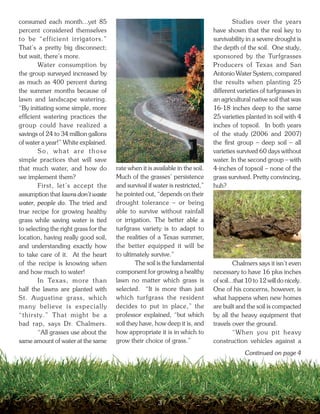 consumed each month...yet 85                                                            Studies over the years
percent considered themselves                                                   have shown that the real key to
to be “efficient irrigators.”                                                   survivability in a severe drought is
That’s a pretty big disconnect;                                                 the depth of the soil. One study,
but wait, there’s more.                                                         sponsored by the Turfgrasses
        Water consumption by                                                    Producers of Texas and San
the group surveyed increased by                                                 Antonio Water System, compared
as much as 400 percent during                                                   the results when planting 25
the summer months because of                                                    different varieties of turfgrasses in
lawn and landscape watering.                                                    an agricultural native soil that was
“By initiating some simple, more                                                16-18 inches deep to the same
efficient watering practices the                                                25 varieties planted in soil with 4
group could have realized a                                                     inches of topsoil. In both years
savings of 24 to 34 million gallons                                             of the study (2006 and 2007)
of water a year!” White explained.                                              the first group – deep soil – all
        So, what are those                                                      varieties survived 60 days without
simple practices that will save                                                 water. In the second group – with
that much water, and how do            rate when it is available in the soil.   4-inches of topsoil – none of the
we implement them?                     Much of the grasses’ persistence         grass survived. Pretty convincing,
        First, let’s accept the        and survival if water is restricted,”    huh?
assumption that lawns don’t waste      he pointed out, “depends on their
water, people do. The tried and        drought tolerance – or being
true recipe for growing healthy        able to survive without rainfall
grass while saving water is tied       or irrigation. The better able a
to selecting the right grass for the   turfgrass variety is to adapt to
location, having really good soil,     the realities of a Texas summer,
and understanding exactly how          the better equipped it will be
to take care of it. At the heart       to ultimately survive.”
of the recipe is knowing when                  The soil is the fundamental               Chalmers says it isn’t even
and how much to water!                 component for growing a healthy          necessary to have 16 plus inches
        In Texas, more than            lawn no matter which grass is            of soil...that 10 to 12 will do nicely.
half the lawns are planted with        selected. “It is more than just          One of his concerns, however, is
St. Augustine grass, which             which turfgrass the resident             what happens when new homes
many believe is especially             decides to put in place,” the            are built and the soil is compacted
“thirsty.” That might be a             professor explained, “but which          by all the heavy equipment that
bad rap, says Dr. Chalmers.            soil they have, how deep it is, and      travels over the ground.
        “All grasses use about the     how appropriate it is in which to                 “When you pit heavy
same amount of water at the same       grow their choice of grass.”             construction vehicles against a
                                                                                              Continued on page 4




                                                         3
 