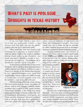 It has now been almost a year since                      years), cores of sediments of sand dunes and
we’ve had any appreciable rainfall...a few                       lakes, and archeological remains. This proxy
showers now and then, but not the gentle,                        climate data, as it is called, can also be extended
soaking relief that we so desperately need.                      by written historical documents such as newspaper
        “Who would ever think that Texans would                  accounts and personal diaries and family records.
be hoping for a hurricane or tropical storm?”                            During medieval times, for example, it
folks are asking, shaking their heads in disbelief.              appears that Texas endured several megadroughts
Seeing clouds gather in the afternoon...the                      in the 1100’s and 1200’s; and another struck
clouds that used to promise a shower or two...                   in the last half of the 16th century. Slightly earlier,
now just get our hopes up. Climatologists tell us                when Spanish explorer Cabeza de Vaca arrived in
that this isn’t over yet – not by a long shot.                   Texas in the 1530’s, he
        As devastating and destructive as this current           encountered a population
drought is – with its relentless, blistering temperatures,       of Native American
wildfires and the loss of billions of dollars in crops –         farmers near the site
Texas is no stranger to this climate phenomenon.                 of present-day Presidio,
In fact, paleoclimatologists have found that                     where it had not rained
megadroughts, at least as bad as the 1950’s drought              for at least two years.
of record, have occurred numerous times over                     He was treated as a god
the centuries – some lasting 20 to 40 years.                     by the Indians, and they
        Paleoclimatology is the study of past climate.           entreated him to “tell the
The word comes from the Greek root paleo-, or                    sky to rain.” There is no
ancient...and the term “climate”, meaning weather                record of whether or not
                                                                                                 Cabeza de Vaca
conditions over a period of time, usually decades.               he succeeded.
Paleoclimate, therefore, is the climate that existed                     Droughts also occurred during Revolutionary
before scientists began collecting weather data, such            War times – where tree rings reveal several extended
as temperature, precipitation, wind speeds, etc.                 periods of drought around the time when the Roanoke
These scientists reconstruct historical conditions,              colonists (1587) disappeared, and when settlers
such as drought, from data that is preserved in                  were trying to establish Jamestown (1607). These
tree-rings (which can extend back 300 – 1000                     droughts were extreme and lasted between three and
                                                             5
 