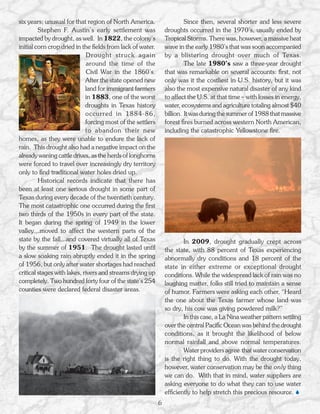 six years; unusual for that region of North America.                     Since then, several shorter and less severe
         Stephen F. Austin’s early settlement was               droughts occurred in the 1970’s, usually ended by
impacted by drought, as well. In 1822, the colony’s             Tropical Storms. There was, however, a massive heat
initial corn crop dried in the fields from lack of water.       wave in the early 1980’s that was soon accompanied
                              Drought struck again              by a blistering drought over much of Texas.
                              around the time of the                     The late 1980’s saw a three-year drought
                              Civil War in the 1860’s.          that was remarkable on several accounts: first, not
                             After the state opened new         only was it the costliest in U.S. history, but it was
                             land for immigrant farmers         also the most expensive natural disaster of any kind
                             in 1883, one of the worst          to affect the U.S. at that time – with losses in energy,
                             droughts in Texas history          water, ecosystems and agriculture totaling almost $40
                             occurred in 1884-86,               billion. It was during the summer of 1988 that massive
                             forcing most of the settlers       forest fires burned across western North American,
                             to abandon their new               including the catastrophic Yellowstone fire.
homes, as they were unable to endure the lack of
rain. This drought also had a negative impact on the
already waning cattle drives, as the herds of longhorns
were forced to travel over increasingly dry territory
only to find traditional water holes dried up.
         Historical records indicate that there has
been at least one serious drought in some part of
Texas during every decade of the twentieth century.
The most catastrophic one occurred during the first
two thirds of the 1950s in every part of the state.
It began during the spring of 1949 in the lower
valley...moved to affect the western parts of the
state by the fall...and covered virtually all of Texas                  In 2009, drought gradually crept across
by the summer of 1951. The drought lasted until                 the state, with 88 percent of Texas experiencing
a slow soaking rain abruptly ended it in the spring             abnormally dry conditions and 18 percent of the
of 1956, but only after water shortages had reached             state in either extreme or exceptional drought
critical stages with lakes, rivers and streams drying up        conditions. While the widespread lack of rain was no
completely. Two hundred forty four of the state’s 254           laughing matter, folks still tried to maintain a sense
counties were declared federal disaster areas.                  of humor. Farmers were asking each other, “Heard
                                                                the one about the Texas farmer whose land was
                                                                so dry, his cow was giving powdered milk?”
                                                                        In this case, a La Nina weather pattern settling
                                                                over the central Pacific Ocean was behind the drought
                                                                conditions, as it brought the likelihood of below
                                                                normal rainfall and above normal temperatures.
                                                                        Water providers agree that water conservation
                                                                is the right thing to do. With the drought today,
                                                                however, water conservation may be the only thing
                                                                we can do. With that in mind, water suppliers are
                                                                asking everyone to do what they can to use water
                                                                efficiently to help stretch this precious resource. 
                                                            6
 