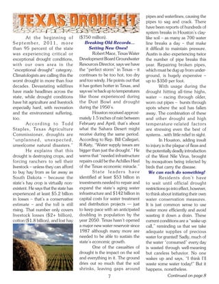 pipes and waterlines; causing the
                                                                             pipes to sag and crack. There
                                                                             have been reports of hundreds of
                                                                             system breaks in Houston’s clay-
         At the beginning of            ($750 million).                      like soil – as many as 700 water
S e p t e m b e r, 2 0 1 1 , m o r e        Breaking Old Records...          line breaks a day – that make
than 95 percent of the state                  Setting New Ones!              it difficult to maintain pressure.
was experiencing critical or                    Robert Mace, Texas Water     Austin is also experiencing twice
exceptional drought conditions,         Development Board Groundwater        the number of pipe breaks this
with our own area in the                Resources Director, says we have     year. Repairing broken pipes,
“exceptional drought” category.         the “perfect storm” in Texas – it    which must be dug up from under-
Climatologists are calling this the     continues to be too hot, too dry     ground, is hugely expensive –
worst drought in more than four         and too windy. He points out that    up to $350 per foot.
decades. Devastating wildfires          it has gotten hotter in Texas, and            With usage during the
have made headlines across the          says we’re back up to temperatures   drought hitting all-time highs,
state, while drought conditions         like those experienced during        water -- racing through older,
have hit agriculture and livestock      the Dust Bowl and drought            worn out pipes -- bursts through
especially hard, with recreation        during the 1950’s.                   spots where the soil has fallen
and the environment suffering,                  Houston received approxi-    away. The combination of these
too.                                    mately 1.5 inches of rain between    and other drought and high
         A c c o r d i n g t o To d d   February and April; that’s about     temperature-related factors
Staples, Texas Agriculture              what the Sahara Desert might         are stressing even the best of
Commissioner, droughts are              receive during the same period.      systems...with little relief in sight.
“unplanned, unexpected,                 According to Rep. Bill Callegari,             In Houston, adding insult
unwelcome natural disasters.”           R-Katy, “Water supply issues are     to injury is the plague of fleas and
         He explains that this          bigger than just the drought.” He    the potentially deadly introduction
drought is destroying crops, and        warns that “needed infrastructure    of the West Nile Virus, brought
forcing ranchers to sell their          repairs could be the Achilles Heel   by mosquitoes being infected by
livestock – unless they can afford      of the Texas economic miracle.”      birds that carry the disease.
to buy hay from as far away as                  State leaders have             We can each do something!
South Dakota – because the              identified at least $53 billion in            Residents don’t have
state’s hay crop is virtually non-      investments needed to repair and     to wait until official drought
existent. He says that the state has    expand the state’s aging water       restrictions go into effect, however,
experienced at least $5.2 billion       infrastructure and $142 billion in   to think about initiating their own
in losses – that’s a conservative       capital costs for water treatment    water conservation measures.
estimate – and the toll is still        and distribution projects — just     It is just common sense to use
rising. That number only covers         to keep pace with an anticipated     water more efficiently and avoid
livestock losses ($2+ billion),         doubling in population by the        wasting it down a drain. These
cotton ($1.8 billion), and lost hay     year 2050. Texas hasn’t opened       current conditions are a “wake up
                                        a major new water reservoir since    call,” reminding us that we take
                                        1987 although many more are          adequate supplies of precious
                                        needed to be able to sustain the     water for granted! Sadly, much of
                                        state’s economic growth.             the water “consumed” every day
                                                One of the casualties of     is wasted through well-meaning
                                        drought is the impact on the soil    but careless behavior. No one
                                        and everything in it. The ground     wakes up and says, “I think I’ll
                                        dries out so much that the soil      waste some water today!” But it
                                        shrinks, leaving gaps around         happens, nonetheless.
                                                        7                                  Continued on page 8
 