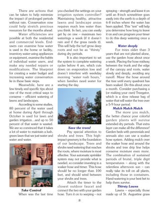 There are actions that       you checked the settings on your      spraying – strength and leave it on
can be taken to help minimize         irrigation system controller?         until an 8-inch screwdriver goes
the impact of prolonged periods       Maintaining healthy, attractive       easily into the earth to a depth of
without rain. Conservation now        lawns and landscape areas             6-8 inches where the water has
could help stretch precious           requires much less water than         been applied. This “test” will help
resources for the months ahead.       you think. In fact, you can easily    you determine how long to leave
         Water efficiencies are       get by on one – maximum two           it on and can program your timer
possible at both the residential      waterings a week (if it doesn’t       to do this deep watering once a
and commercial levels. End-           rain and if the grass needs it).      week.
users can examine how water           This will help the turf grow deep               Water deeply
is used in the home or facility,      roots and not be as “thirsty”                 For trees older than 3
inventory water-using appliances      during dry periods.                   years that are not planted alone,
or equipment, examine the habits              It is also important to set   use the garden hose about once
of individual water users, and        the system to complete watering       a week. Placing the hose midway
make any needed repairs or            cycles before 4 am, which cuts        between the trunk and the edge
modifications. The blueprint          down on evaporation loss and          of the canopy and roots, water
for creating a water budget and       doesn’t interfere with weekday        slowly and deeply, avoiding any
increasing water conservation         morning “water rush hours,”           runoff. Move the hose around
lie in these basic steps.             when families need water for          the tree until every quadrant has
         Meanwhile, here are a        starting the day.                     been soaked. Do this about once
few timely and specific tips about                                          a month. Consider purchasing a
one of the most critical ways to                                            (or making your own) Treegator,
conserve – efficient watering of                                            which is a slow release bag of
lawns and landscapes.                                                       water that will water the tree over
         According to some studies,                                         a 5-9 hour period.
80 percent of the water used                                                      Mulch Mulch Mulch
at home during April through                                                        The more you mulch,
October is used for lawn and                                                the better chance your colorful
garden irrigation…and up to 50                                              garden plants will survive
percent of that water is wasted.                                            extended dry periods. That extra
We are so convinced that it takes              Save the trees!              layer can make all the difference!
a lot of water to maintain a lush,            Pay special attention to      Garden beds with perennials and
green lawn that we just water and     shrubs and trees. This high-          annuals also can use a soaker
water and water.                      impact greenery is the foundation     hose system. Adding mulch over
                                      of our landscape. Trees and           the soaker hose and around the
                                      shrubs need watering that reaches     shrubs and tree drip line helps
                                      the roots, where moisture is most     conserve moisture even more.
                                      effective. Your automatic sprinkler   The combination of sustained
                                      system may not provide what is        periods of brutal, triple digit
                                      needed, so consider investing in a    temperatures – along with the
                                      soaker hose and timer. This hose      relentless afternoon sun – can
                                      should be no longer than 100          really take its toll on all plants,
                                      feet, and should wind between         including those in containers.
                                      your shrubs and trees.                Hand-watering is your best bet to
                                              Attach the timer to the       help them survive.
                                      closest outdoor faucet and                      Thirsty Lawns
        Take Control                  connect the two with your garden              Lawns – especially those
       When was the last time         hose. Turn it on to seeping – not     made up of St. Augustine grass

                                                      8
 