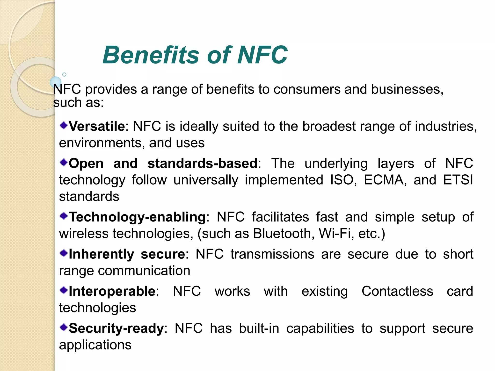 Benefits of NFC 
NFC provides a range of benefits to consumers and businesses, 
such as: 
Versatile: NFC is ideally suited to the broadest range of industries, 
environments, and uses 
Open and standards-based: The underlying layers of NFC 
technology follow universally implemented ISO, ECMA, and ETSI 
standards 
Technology-enabling: NFC facilitates fast and simple setup of 
wireless technologies, (such as Bluetooth, Wi-Fi, etc.) 
Inherently secure: NFC transmissions are secure due to short 
range communication 
Interoperable: NFC works with existing Contactless card 
technologies 
Security-ready: NFC has built-in capabilities to support secure 
applications 
 