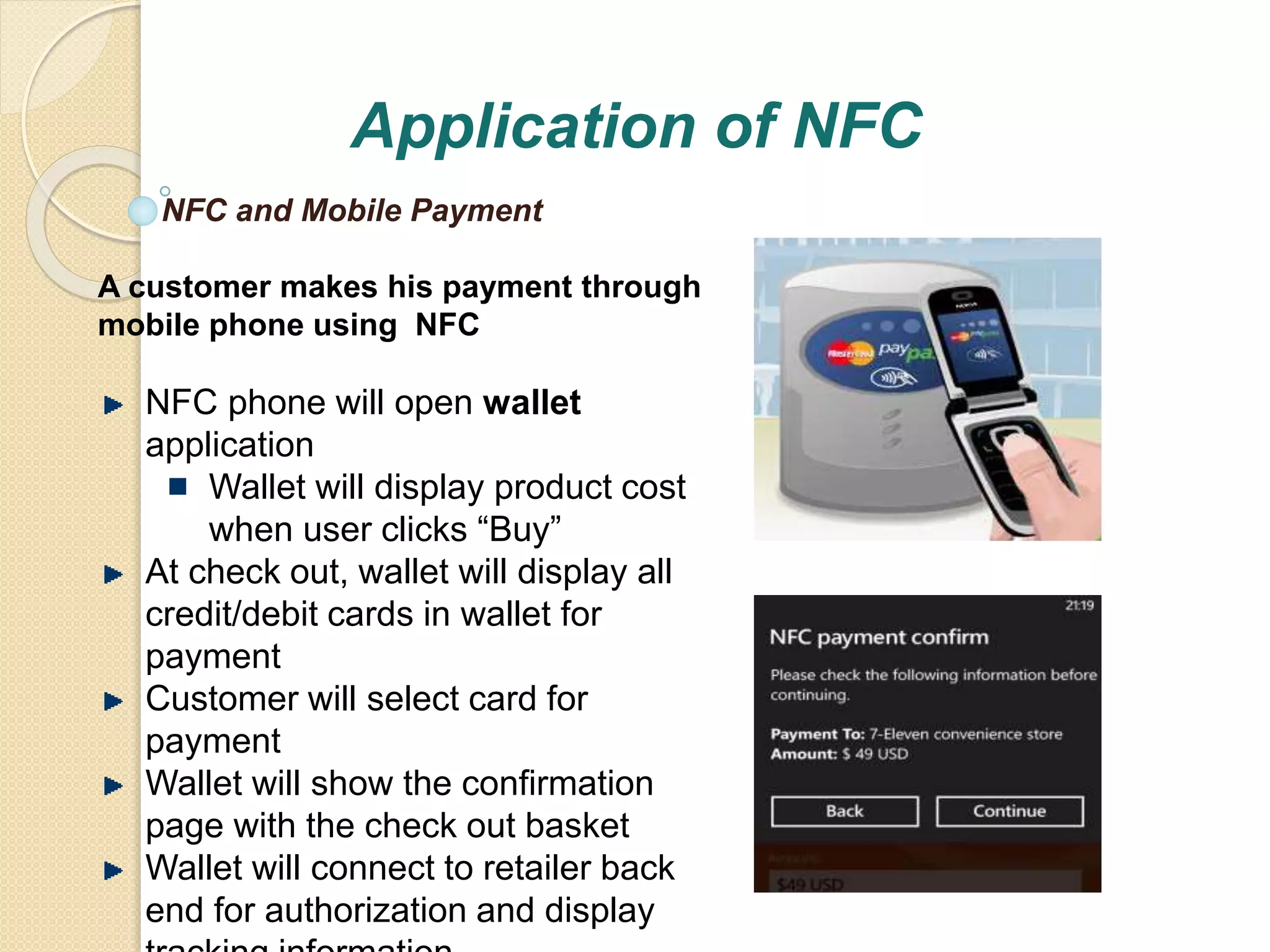 Application of NFC 
NFC and Mobile Payment 
A customer makes his payment through 
mobile phone using NFC 
NFC phone will open wallet 
application 
Wallet will display product cost 
when user clicks “Buy” 
At check out, wallet will display all 
credit/debit cards in wallet for 
payment 
Customer will select card for 
payment 
Wallet will show the confirmation 
page with the check out basket 
Wallet will connect to retailer back 
end for authorization and display 
tracking information 
 