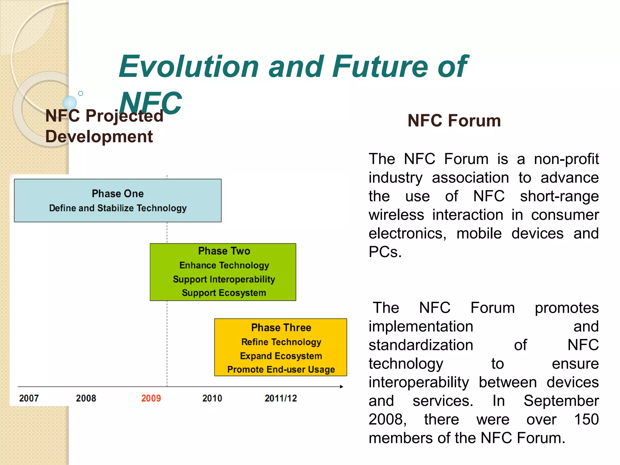Evolution and Future of 
NFC NFC Projected 
Development 
NFC Forum 
The NFC Forum is a non-profit 
industry association to advance 
the use of NFC short-range 
wireless interaction in consumer 
electronics, mobile devices and 
PCs. 
The NFC Forum promotes 
implementation and 
standardization of NFC 
technology to ensure 
interoperability between devices 
and services. In September 
2008, there were over 150 
members of the NFC Forum. 
 