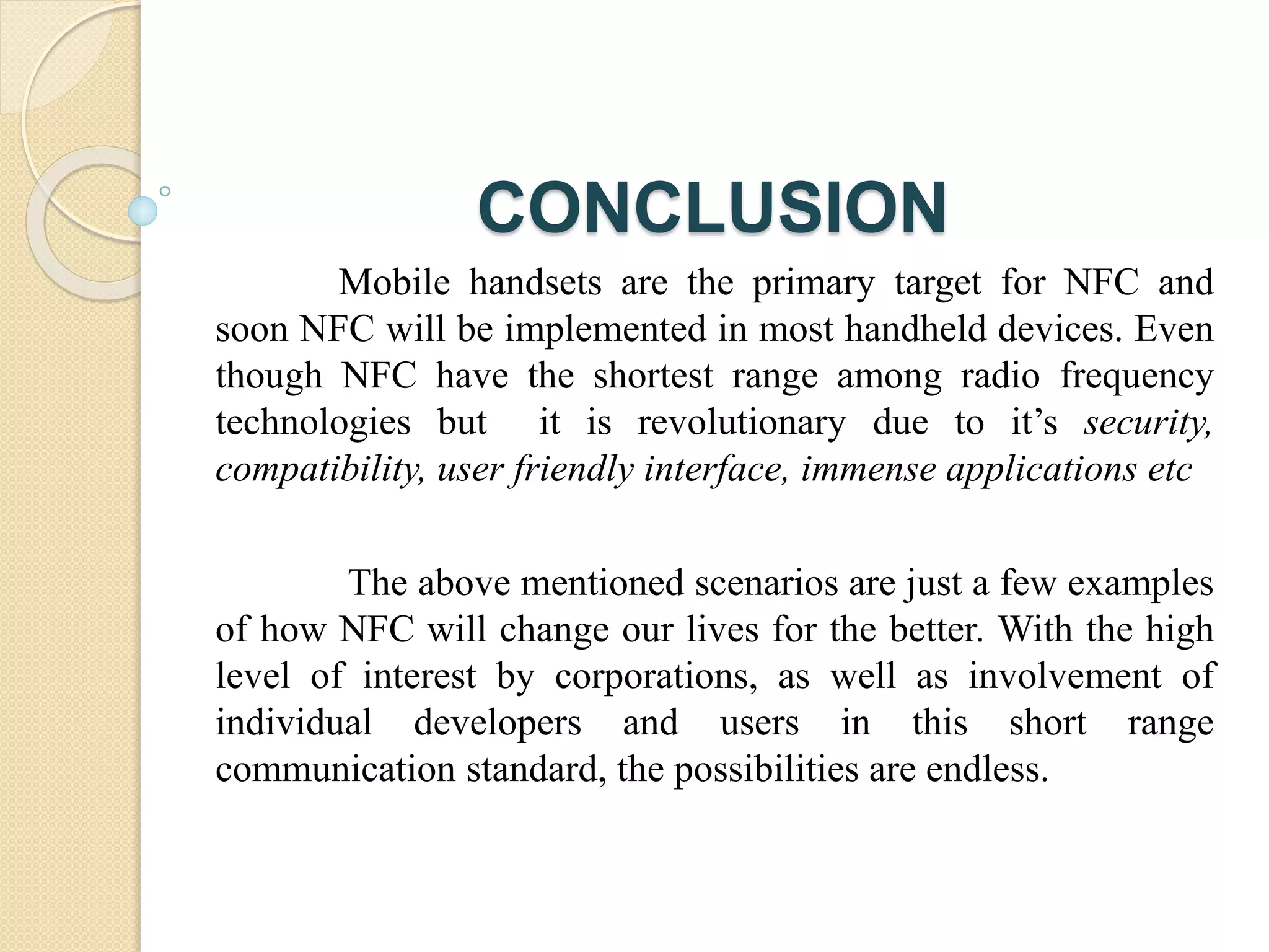 CONCLUSION 
Mobile handsets are the primary target for NFC and 
soon NFC will be implemented in most handheld devices. Even 
though NFC have the shortest range among radio frequency 
technologies but it is revolutionary due to it’s security, 
compatibility, user friendly interface, immense applications etc 
The above mentioned scenarios are just a few examples 
of how NFC will change our lives for the better. With the high 
level of interest by corporations, as well as involvement of 
individual developers and users in this short range 
communication standard, the possibilities are endless. 
 